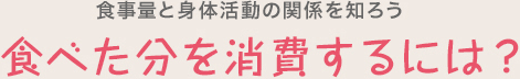 食事量と身体活動の関係を知ろう　食べた分を消費するには？